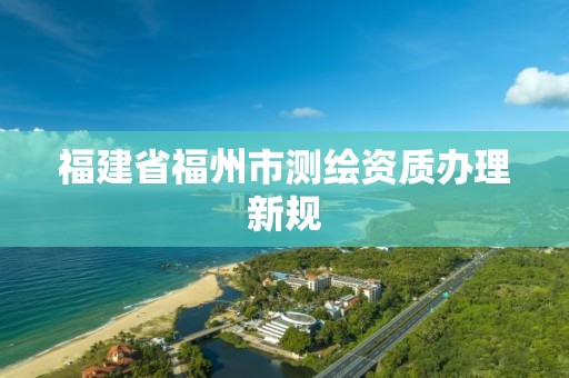 福建省福州市测绘资质办理新规