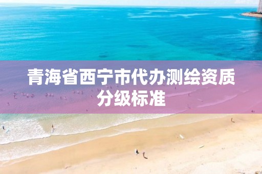 青海省西宁市代办测绘资质分级标准