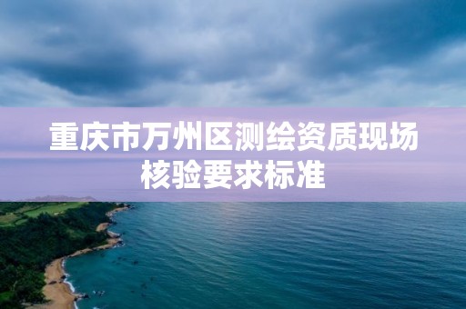 重庆市万州区测绘资质现场核验要求标准