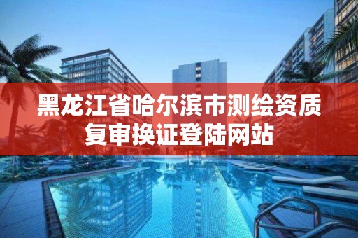 黑龙江省哈尔滨市测绘资质复审换证登陆网站