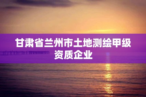 甘肃省兰州市土地测绘甲级资质企业