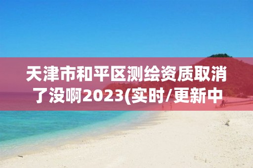 天津市和平区测绘资质取消了没啊2023(实时/更新中)