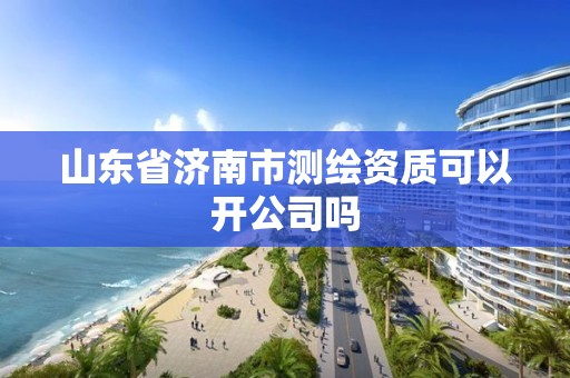 山东省济南市测绘资质可以开公司吗