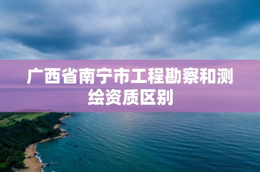 广西省南宁市工程勘察和测绘资质区别