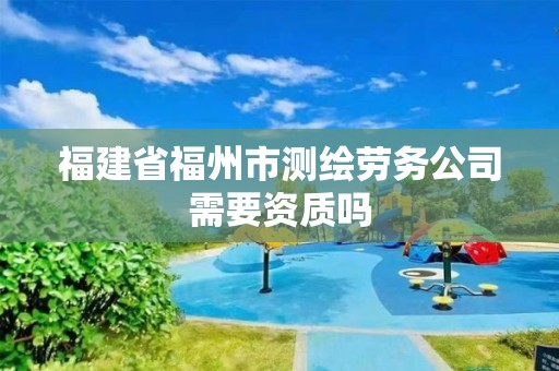 福建省福州市测绘劳务公司需要资质吗