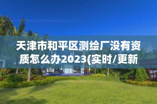 天津市和平区测绘厂没有资质怎么办2023(实时/更新中)