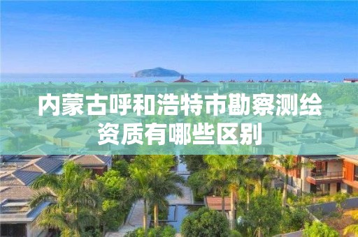 内蒙古呼和浩特市勘察测绘资质有哪些区别