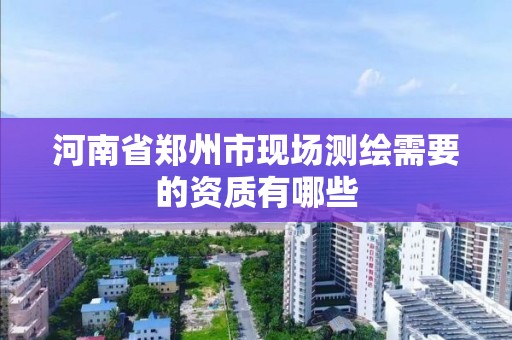 河南省郑州市现场测绘需要的资质有哪些