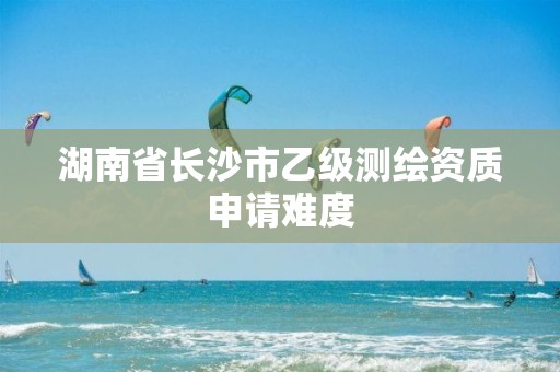 湖南省长沙市乙级测绘资质申请难度