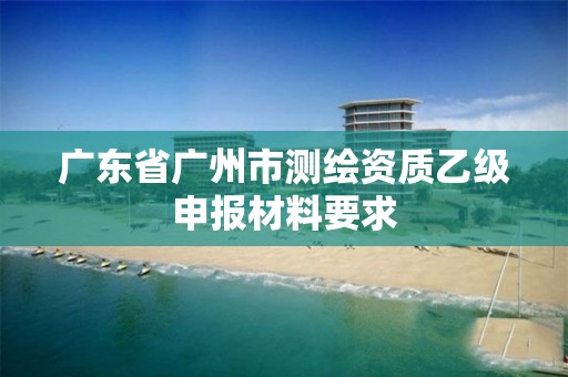 广东省广州市测绘资质乙级申报材料要求