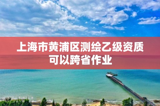 上海市黄浦区测绘乙级资质可以跨省作业