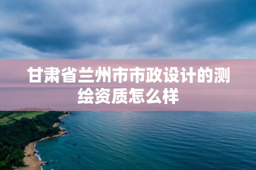 甘肃省兰州市市政设计的测绘资质怎么样