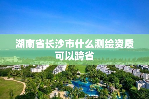 湖南省长沙市什么测绘资质可以跨省