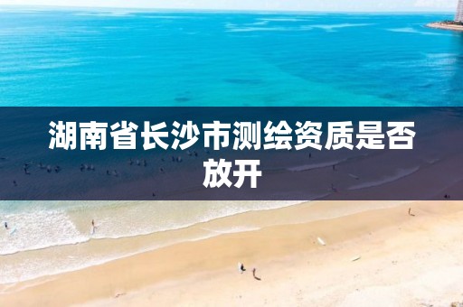 湖南省长沙市测绘资质是否放开