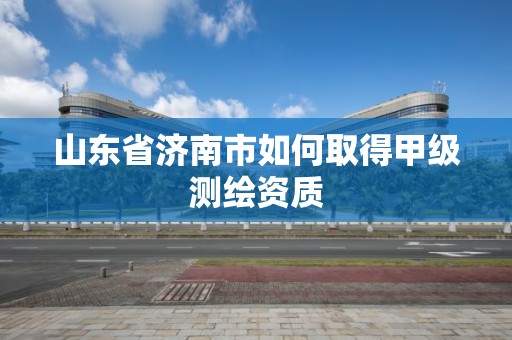 山东省济南市如何取得甲级测绘资质