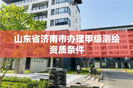 山东省济南市办理甲级测绘资质条件