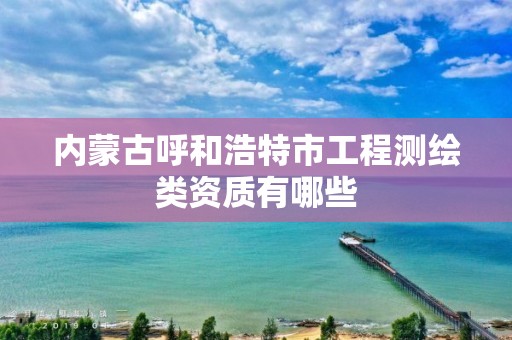 内蒙古呼和浩特市工程测绘类资质有哪些