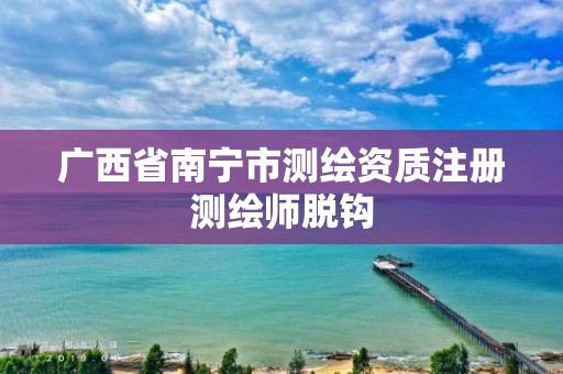 广西省南宁市测绘资质注册测绘师脱钩