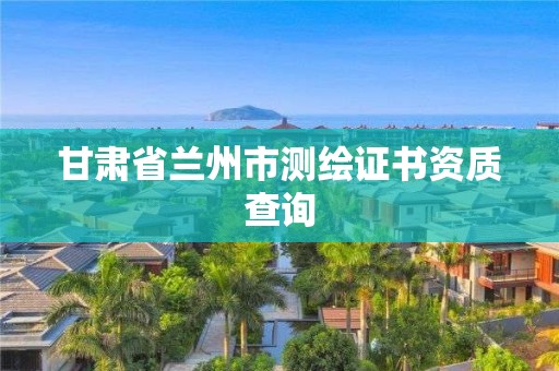 甘肃省兰州市测绘证书资质查询