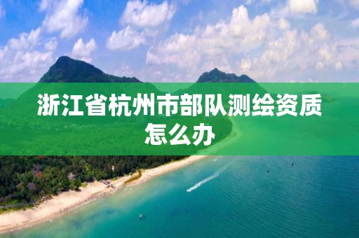 浙江省杭州市部队测绘资质怎么办