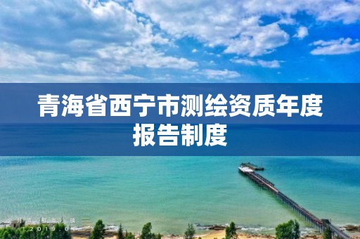 青海省西宁市测绘资质年度报告制度