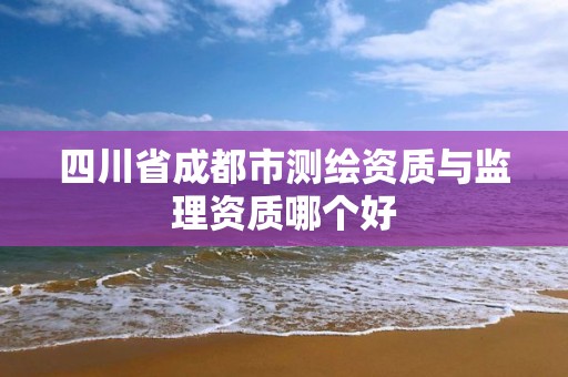 四川省成都市测绘资质与监理资质哪个好