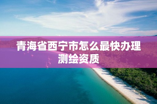 青海省西宁市怎么最快办理测绘资质