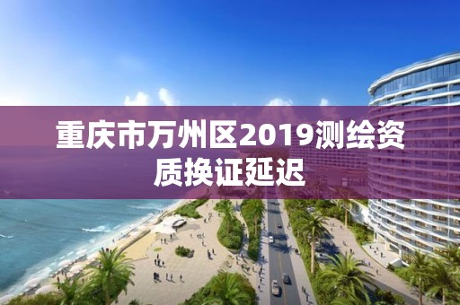 重庆市万州区2019测绘资质换证延迟