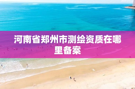 河南省郑州市测绘资质在哪里备案