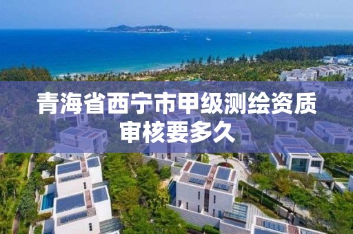 青海省西宁市甲级测绘资质审核要多久