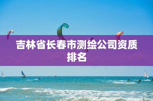 吉林省长春市测绘公司资质排名