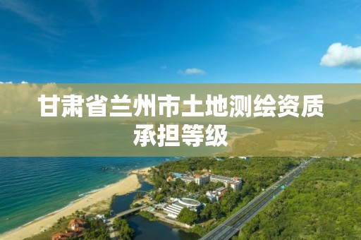 甘肃省兰州市土地测绘资质承担等级