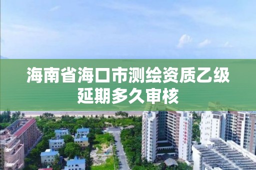 海南省海口市测绘资质乙级延期多久审核