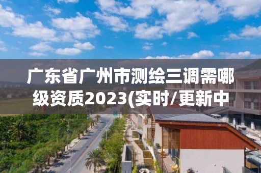 广东省广州市测绘三调需哪级资质2023(实时/更新中)