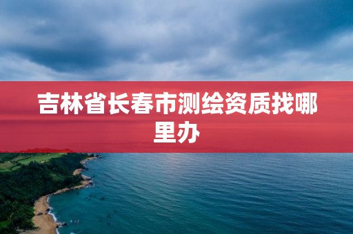 吉林省长春市测绘资质找哪里办