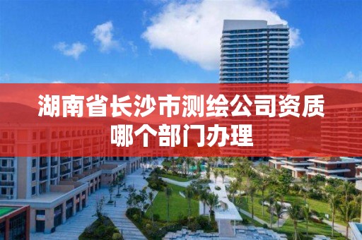 湖南省长沙市测绘公司资质哪个部门办理