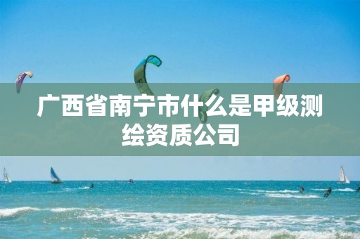 广西省南宁市什么是甲级测绘资质公司