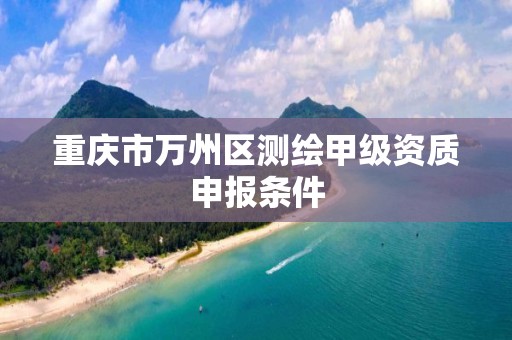 重庆市万州区测绘甲级资质申报条件