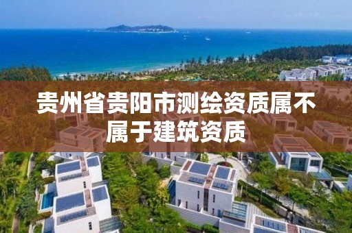 贵州省贵阳市测绘资质属不属于建筑资质