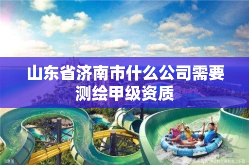 山东省济南市什么公司需要测绘甲级资质