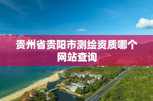 贵州省贵阳市测绘资质哪个网站查询