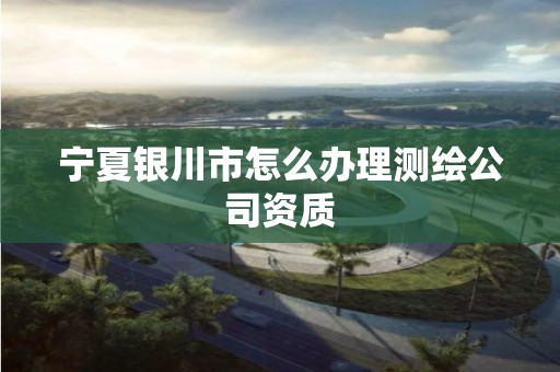 宁夏银川市怎么办理测绘公司资质