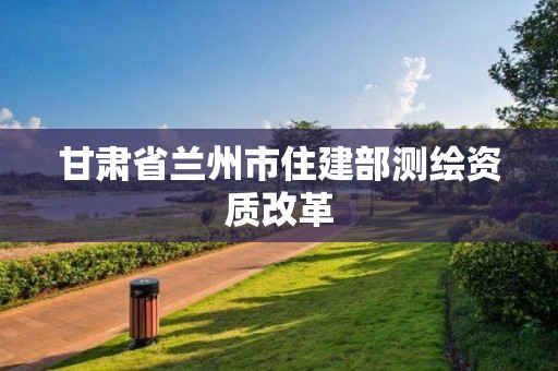 甘肃省兰州市住建部测绘资质改革