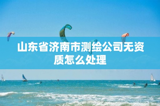 山东省济南市测绘公司无资质怎么处理