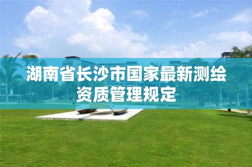 湖南省长沙市国家最新测绘资质管理规定