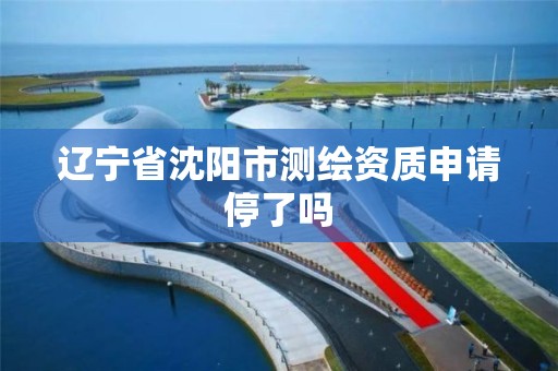 辽宁省沈阳市测绘资质申请停了吗