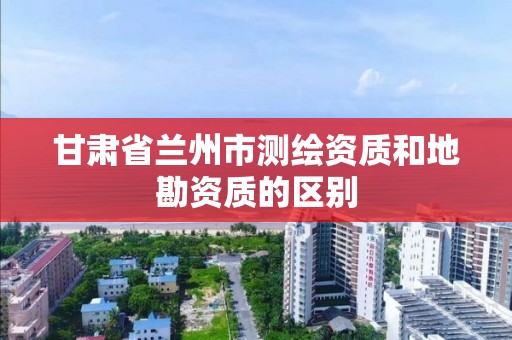 甘肃省兰州市测绘资质和地勘资质的区别