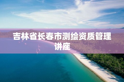 吉林省长春市测绘资质管理讲座