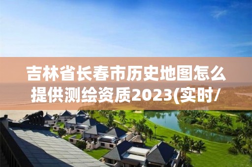 吉林省长春市历史地图怎么提供测绘资质2023(实时/更新中)