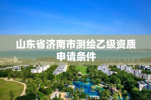 山东省济南市测绘乙级资质申请条件